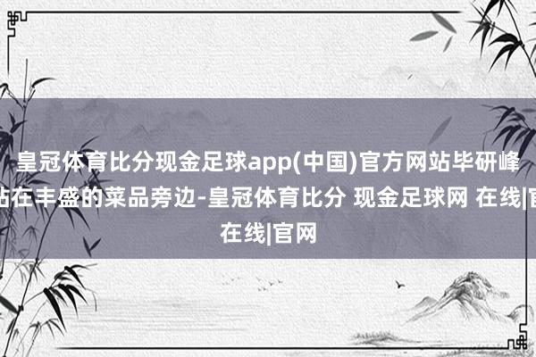 皇冠体育比分现金足球app(中国)官方网站毕研峰则站在丰盛的菜品旁边-皇冠体育比分 现金足球网 在线|官网