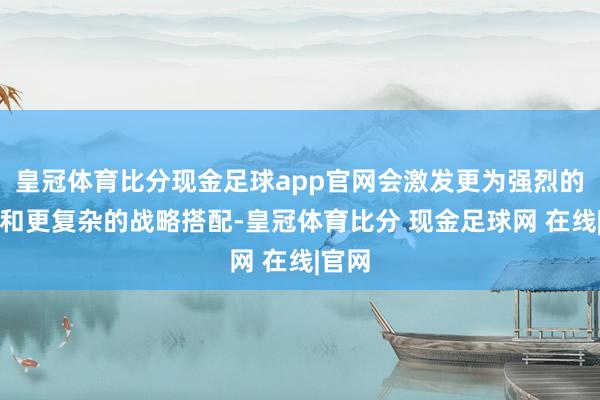 皇冠体育比分现金足球app官网会激发更为强烈的反抗和更复杂的战略搭配-皇冠体育比分 现金足球网 在线|官网