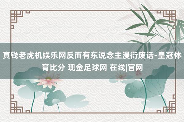 真钱老虎机娱乐网反而有东说念主漫衍废话-皇冠体育比分 现金足球网 在线|官网