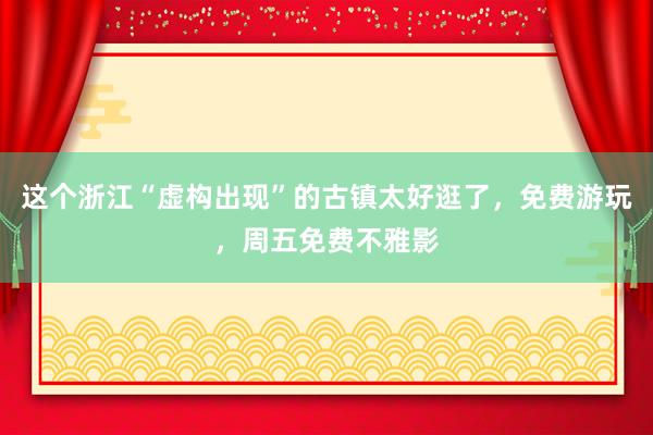 这个浙江“虚构出现”的古镇太好逛了，免费游玩，周五免费不雅影
