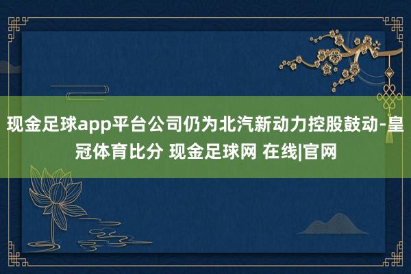 现金足球app平台公司仍为北汽新动力控股鼓动-皇冠体育比分 现金足球网 在线|官网