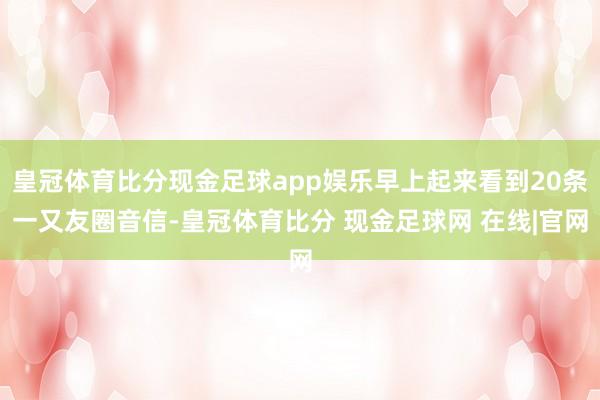 皇冠体育比分现金足球app娱乐早上起来看到20条一又友圈音信-皇冠体育比分 现金足球网 在线|官网