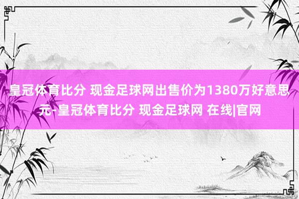 皇冠体育比分 现金足球网出售价为1380万好意思元-皇冠体育比分 现金足球网 在线|官网