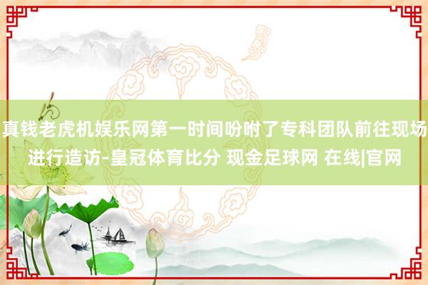 真钱老虎机娱乐网第一时间吩咐了专科团队前往现场进行造访-皇冠体育比分 现金足球网 在线|官网