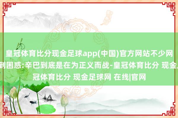 皇冠体育比分现金足球app(中国)官方网站不少网友齐对这件事感到困惑:辛巴到底是在为正义而战-皇冠体育比分 现金足球网 在线|官网