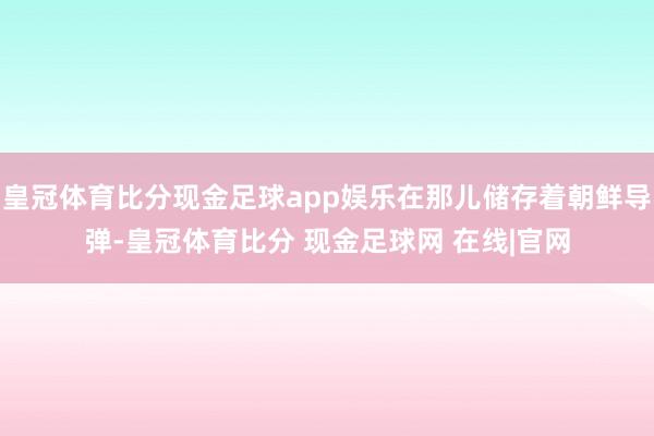 皇冠体育比分现金足球app娱乐在那儿储存着朝鲜导弹-皇冠体育比分 现金足球网 在线|官网