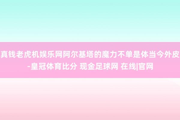 真钱老虎机娱乐网阿尔基塔的魔力不单是体当今外皮-皇冠体育比分 现金足球网 在线|官网
