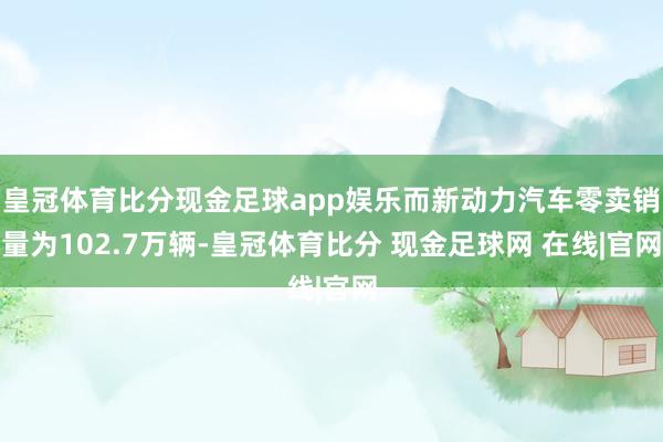 皇冠体育比分现金足球app娱乐而新动力汽车零卖销量为102.7万辆-皇冠体育比分 现金足球网 在线|官网