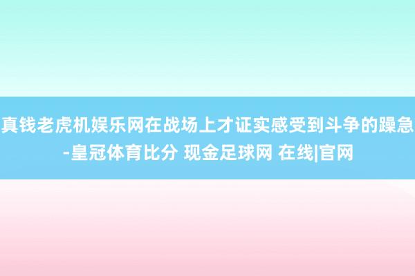 真钱老虎机娱乐网在战场上才证实感受到斗争的躁急-皇冠体育比分 现金足球网 在线|官网