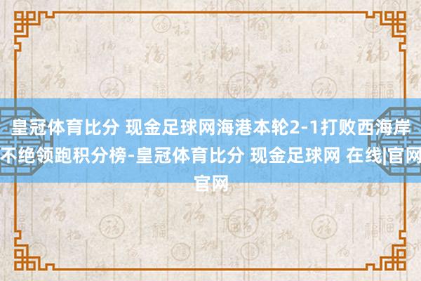 皇冠体育比分 现金足球网海港本轮2-1打败西海岸不绝领跑积分榜-皇冠体育比分 现金足球网 在线|官网