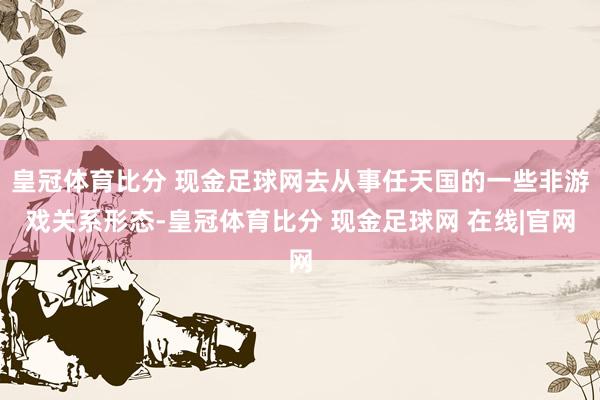 皇冠体育比分 现金足球网去从事任天国的一些非游戏关系形态-皇冠体育比分 现金足球网 在线|官网