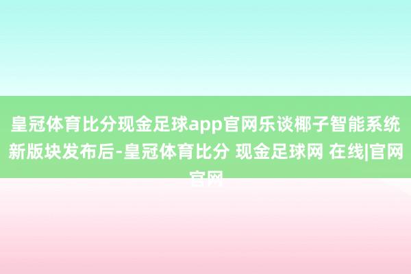 皇冠体育比分现金足球app官网乐谈椰子智能系统新版块发布后-皇冠体育比分 现金足球网 在线|官网