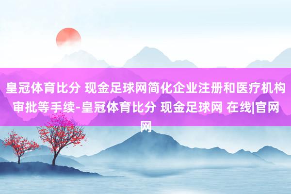 皇冠体育比分 现金足球网简化企业注册和医疗机构审批等手续-皇冠体育比分 现金足球网 在线|官网