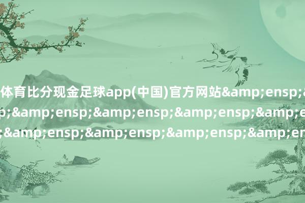 皇冠体育比分现金足球app(中国)官方网站                             &ensp