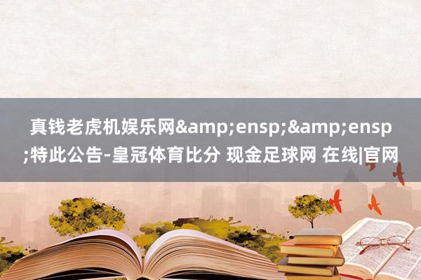 真钱老虎机娱乐网  特此公告-皇冠体育比分 现金足球网 在线|官网