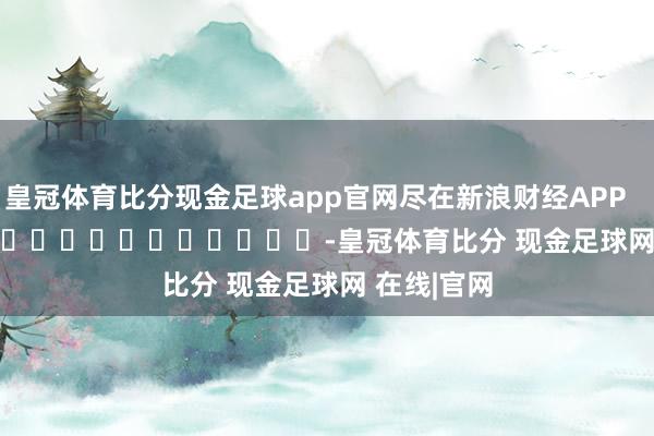 皇冠体育比分现金足球app官网尽在新浪财经APP            													-皇冠体育比分 现金足球网 在线|官网