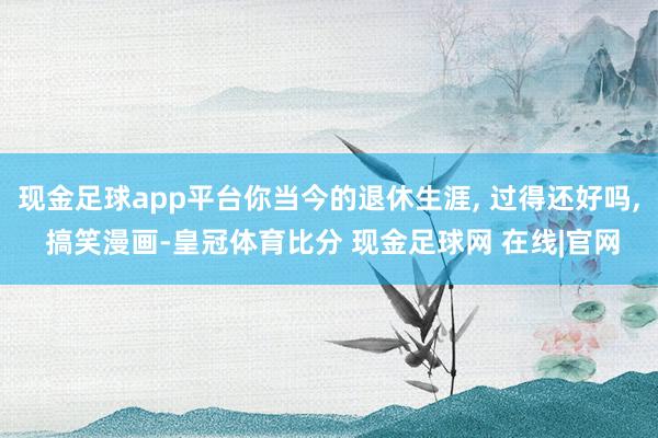 现金足球app平台你当今的退休生涯, 过得还好吗, 搞笑漫画-皇冠体育比分 现金足球网 在线|官网