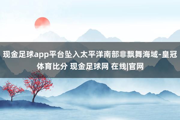 现金足球app平台坠入太平洋南部非飘舞海域-皇冠体育比分 现金足球网 在线|官网