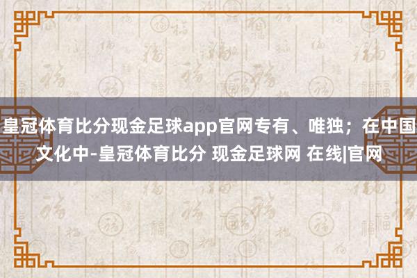 皇冠体育比分现金足球app官网专有、唯独；在中国文化中-皇冠体育比分 现金足球网 在线|官网