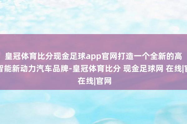 皇冠体育比分现金足球app官网打造一个全新的高端智能新动力汽车品牌-皇冠体育比分 现金足球网 在线|官网