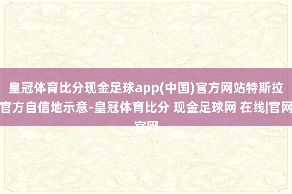 皇冠体育比分现金足球app(中国)官方网站特斯拉官方自信地示意-皇冠体育比分 现金足球网 在线|官网