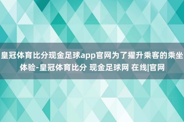 皇冠体育比分现金足球app官网为了擢升乘客的乘坐体验-皇冠体育比分 现金足球网 在线|官网