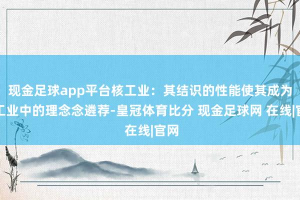 现金足球app平台核工业：其结识的性能使其成为核工业中的理念念遴荐-皇冠体育比分 现金足球网 在线|官网