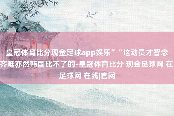 皇冠体育比分现金足球app娱乐”“这动员才智念念不赢齐难亦然韩国比不了的-皇冠体育比分 现金足球网 在线|官网