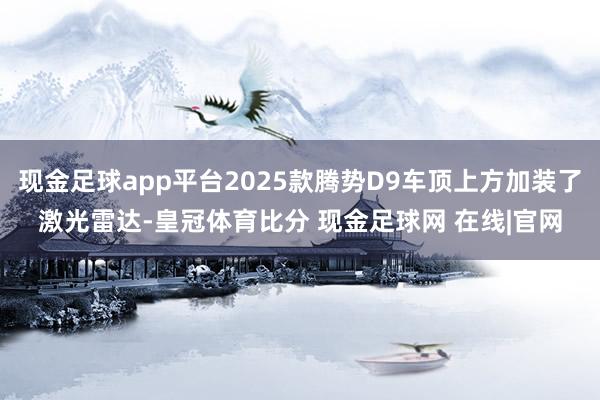 现金足球app平台2025款腾势D9车顶上方加装了激光雷达-皇冠体育比分 现金足球网 在线|官网