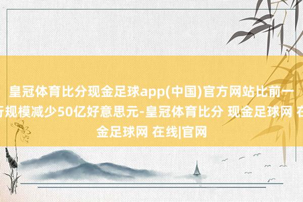 皇冠体育比分现金足球app(中国)官方网站比前一周的刊行规模减少50亿好意思元-皇冠体育比分 现金足球网 在线|官网