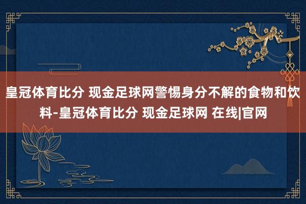 皇冠体育比分 现金足球网警惕身分不解的食物和饮料-皇冠体育比分 现金足球网 在线|官网