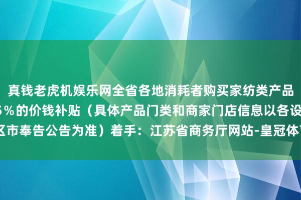 真钱老虎机娱乐网全省各地消耗者购买家纺类产品在商家优惠后可享受15％的价钱补贴（具体产品门类和商家门店信息以各设区市奉告公告为准）着手：江苏省商务厅网站-皇冠体育比分 现金足球网 在线|官网
