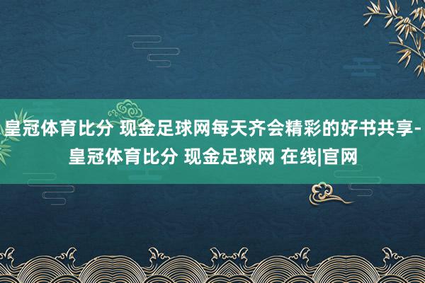 皇冠体育比分 现金足球网每天齐会精彩的好书共享-皇冠体育比分 现金足球网 在线|官网