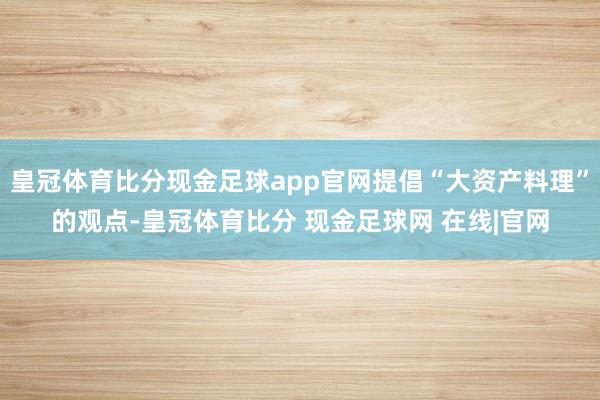 皇冠体育比分现金足球app官网提倡“大资产料理”的观点-皇冠体育比分 现金足球网 在线|官网