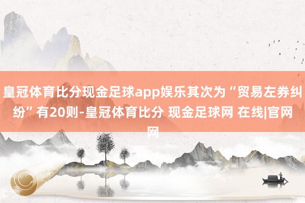 皇冠体育比分现金足球app娱乐其次为“贸易左券纠纷”有20则-皇冠体育比分 现金足球网 在线|官网
