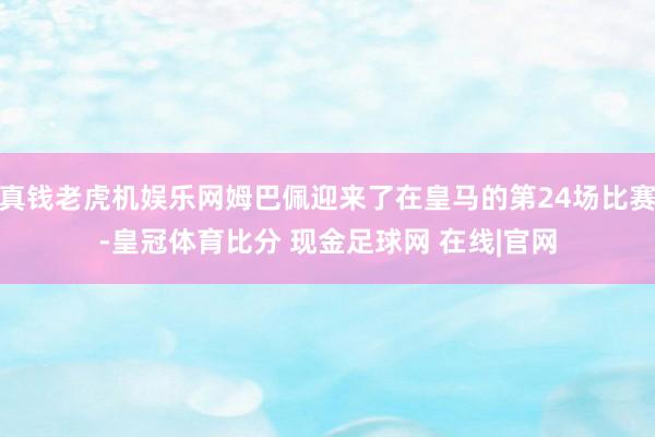 真钱老虎机娱乐网姆巴佩迎来了在皇马的第24场比赛-皇冠体育比分 现金足球网 在线|官网