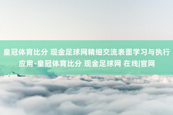 皇冠体育比分 现金足球网精细交流表面学习与执行应用-皇冠体育比分 现金足球网 在线|官网
