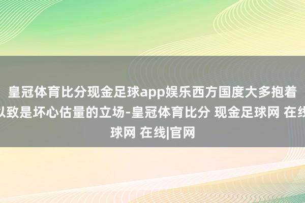 皇冠体育比分现金足球app娱乐西方国度大多抱着怀疑以致是坏心估量的立场-皇冠体育比分 现金足球网 在线|官网