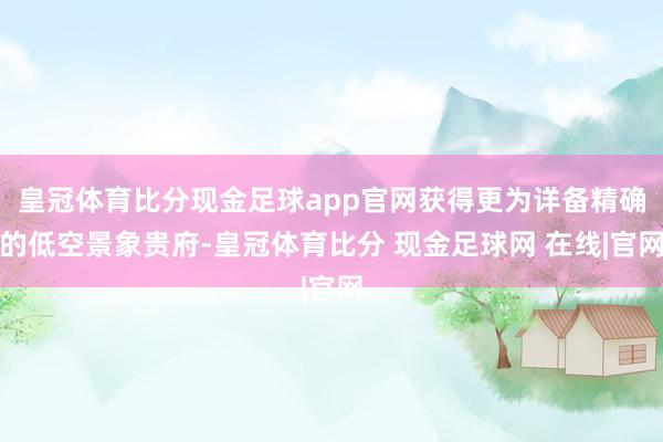 皇冠体育比分现金足球app官网获得更为详备精确的低空景象贵府-皇冠体育比分 现金足球网 在线|官网