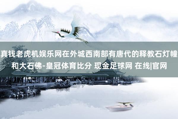 真钱老虎机娱乐网在外城西南部有唐代的释教石灯幢和大石佛-皇冠体育比分 现金足球网 在线|官网