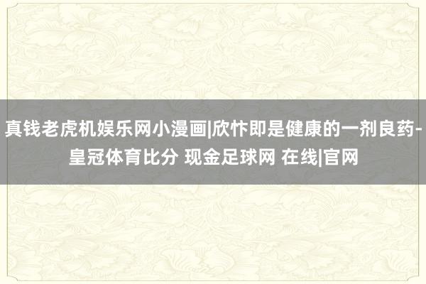 真钱老虎机娱乐网小漫画|欣忭即是健康的一剂良药-皇冠体育比分 现金足球网 在线|官网