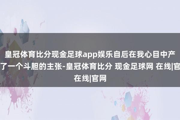 皇冠体育比分现金足球app娱乐自后在我心目中产生了一个斗胆的主张-皇冠体育比分 现金足球网 在线|官网