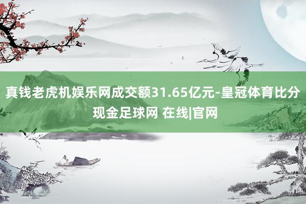 真钱老虎机娱乐网成交额31.65亿元-皇冠体育比分 现金足球网 在线|官网