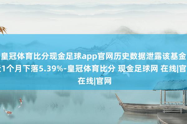 皇冠体育比分现金足球app官网历史数据泄露该基金近1个月下落5.39%-皇冠体育比分 现金足球网 在线|官网