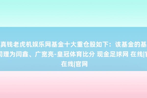 真钱老虎机娱乐网基金十大重仓股如下：该基金的基金司理为闫鑫、广宽亮-皇冠体育比分 现金足球网 在线|官网