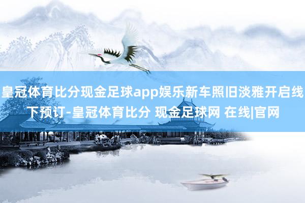 皇冠体育比分现金足球app娱乐新车照旧淡雅开启线下预订-皇冠体育比分 现金足球网 在线|官网