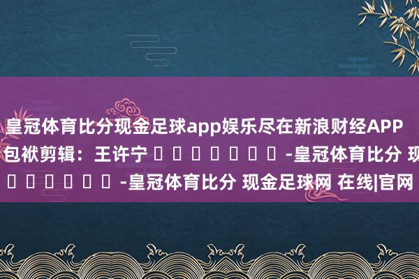 皇冠体育比分现金足球app娱乐尽在新浪财经APP            						包袱剪辑：王许宁 							-皇冠体育比分 现金足球网 在线|官网