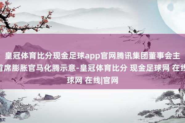 皇冠体育比分现金足球app官网腾讯集团董事会主席兼首席膨胀官马化腾示意-皇冠体育比分 现金足球网 在线|官网