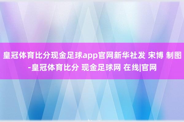 皇冠体育比分现金足球app官网新华社发 宋博 制图-皇冠体育比分 现金足球网 在线|官网