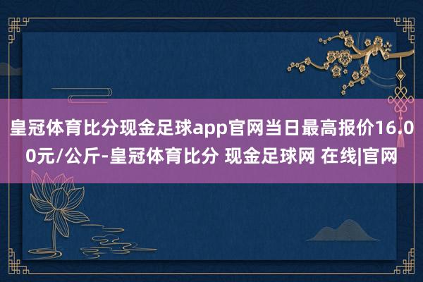 皇冠体育比分现金足球app官网当日最高报价16.00元/公斤-皇冠体育比分 现金足球网 在线|官网